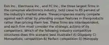 Eon Inc., Electravia Inc., and FC Inc., the three largest firms in the consumer electronics industry, hold close to 85 percent of the industry's market share. Thesecompanies mainly compete against each other by providing unique features in theirproducts rather than pricing them low. These firms are interdependent, and each firm must consider the strategic actions of its competitors. Which of the following industry competitive structures does this scenario best illustrate? A) Oligopoly C) Monopolistic competition B) Perfect competition D) Monopoly