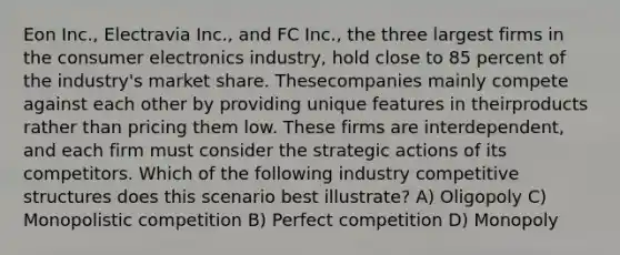 Eon Inc., Electravia Inc., and FC Inc., the three largest firms in the consumer electronics industry, hold close to 85 percent of the industry's market share. Thesecompanies mainly compete against each other by providing unique features in theirproducts rather than pricing them low. These firms are interdependent, and each firm must consider the strategic actions of its competitors. Which of the following industry competitive structures does this scenario best illustrate? A) Oligopoly C) Monopolistic competition B) Perfect competition D) Monopoly