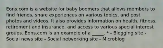 Eons.com is a website for baby boomers that allows members to find friends, share experiences on various topics, and post photos and videos. It also provides information on health, fitness, retirement and insurance, and access to various special interest groups. Eons.com is an example of a _____. * - Blogging site - Social news site - Social networking site - Microblog