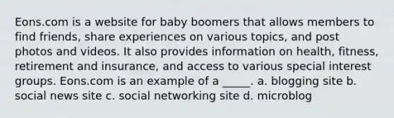 Eons.com is a website for baby boomers that allows members to find friends, share experiences on various topics, and post photos and videos. It also provides information on health, fitness, retirement and insurance, and access to various special interest groups. Eons.com is an example of a _____. a. blogging site b. social news site c. social networking site d. microblog