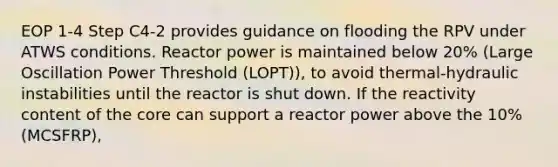 EOP 1-4 Step C4-2 provides guidance on flooding the RPV under ATWS conditions. Reactor power is maintained below 20% (Large Oscillation Power Threshold (LOPT)), to avoid thermal-hydraulic instabilities until the reactor is shut down. If the reactivity content of the core can support a reactor power above the 10% (MCSFRP),