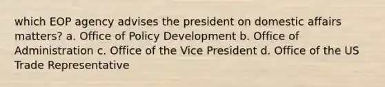 which EOP agency advises the president on domestic affairs matters? a. Office of Policy Development b. Office of Administration c. Office of the Vice President d. Office of the US Trade Representative