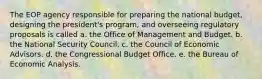 The EOP agency responsible for preparing the national budget, designing the president's program, and overseeing regulatory proposals is called a. the Office of Management and Budget. b. the National Security Council. c. the Council of Economic Advisors. d. the Congressional Budget Office. e. the Bureau of Economic Analysis.