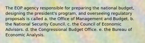 The EOP agency responsible for preparing the national budget, designing the president's program, and overseeing regulatory proposals is called a. the Office of Management and Budget. b. the National Security Council. c. the Council of Economic Advisors. d. the Congressional Budget Office. e. the Bureau of Economic Analysis.