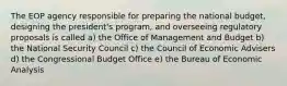 The EOP agency responsible for preparing the national budget, designing the president's program, and overseeing regulatory proposals is called a) the Office of Management and Budget b) the National Security Council c) the Council of Economic Advisers d) the Congressional Budget Office e) the Bureau of Economic Analysis