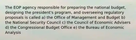 The EOP agency responsible for preparing the national budget, designing the president's program, and overseeing regulatory proposals is called a) the Office of Management and Budget b) the National Security Council c) the Council of Economic Advisers d) the Congressional Budget Office e) the Bureau of Economic Analysis