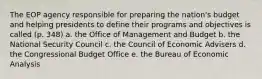 The EOP agency responsible for preparing the nation's budget and helping presidents to define their programs and objectives is called (p. 348) a. the Office of Management and Budget b. the National Security Council c. the Council of Economic Advisers d. the Congressional Budget Office e. the Bureau of Economic Analysis