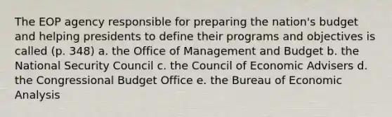 The EOP agency responsible for preparing the nation's budget and helping presidents to define their programs and objectives is called (p. 348) a. the Office of Management and Budget b. the National Security Council c. the Council of Economic Advisers d. the Congressional Budget Office e. the Bureau of Economic Analysis