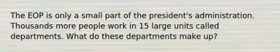 The EOP is only a small part of the president's administration. Thousands more people work in 15 large units called departments. What do these departments make up?