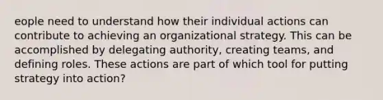 eople need to understand how their individual actions can contribute to achieving an organizational strategy. This can be accomplished by delegating authority, creating teams, and defining roles. These actions are part of which tool for putting strategy into action?