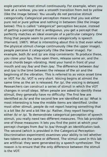 eople perceive most stimuli continuously. For example, when you look at a rainbow, you see a smooth transition from red to yellow (like the image below): You usually do not perceive stimuli categorically. Categorical perception means that you see either pure red or pure yellow and nothing in between (like the image below): This is called "categorical" perception because, instead of getting a percept that is ambiguous, you get a percept that perfectly matches an ideal example of a particular category. One thing that people seem to perceive categorically is speech (Harnard, 1987). What is interesting about this is that even when the physical stimuli change continuously (like the upper image), people perceive it categorically (like the lower image). For example, both /b/ and /p/ are stop consonants: To produce these, you close your lips, then open them, release some air, and the vocal chords begin vibrating. Hold your hand in front of your mouth and say /ba/ and then /pa/. The difference between /ba/ and /pa/ is the time between the release of the air and the beginning of the vibration. This is referred to as voice onset time or VOT. For /b/, VOT is very short. Voicing begins at almost the same time as the air is released. For /p/, the voicing is delayed. Researchers can construct a series of stimuli in which the VOT changes in small steps. When people are asked to identify these stimuli, they generally have no difficulty: The first few are identified as /b/ and the second few are identified as /p/. What is most interesting is how the middle items are identified. Unlike most other stimuli, people do not report hearing something that is a bit like /b/ and a bit like /p/. Rather, they report hearing either /b/ or /p/. To demonstrate categorical perception of speech stimuli, you really need two different measures. This lab provides one of those measures: It lets you find the point at which your percept changes from /ba/ to /pa/ through an identification task. The second (which is provided in the Categorical Perception: Discrimination experiment) examines your ability to tell whether two tokens are the same or different. The stimuli used in this lab are artificial: they were generated by a speech synthesizer. The reason is to ensure that the only difference between the stimuli is the VOT.