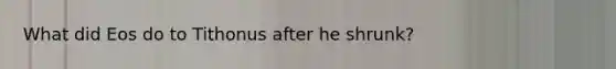 What did Eos do to Tithonus after he shrunk?