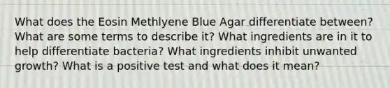 What does the Eosin Methlyene Blue Agar differentiate between? What are some terms to describe it? What ingredients are in it to help differentiate bacteria? What ingredients inhibit unwanted growth? What is a positive test and what does it mean?