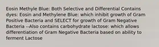 Eosin Methyle Blue: Both Selective and Differential Contains dyes: Eosin and Methylene Blue: which inhibit growth of Gram Positive Bacteria and SELECT for growth of Gram Negative Bacteria --Also contains carbohydrate lactose: which allows differentiation of Gram Negative Bacteria based on ability to ferment Lactose