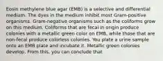 Eosin methylene blue agar (EMB) is a selective and differential medium. The dyes in the medium inhibit most Gram-positive organisms. Gram-negative organisms such as the coliforms grow on this medium. Coliforms that are fecal in origin produce colonies with a metallic green color on EMB, while those that are non-fecal produce colorless colonies. You plate a urine sample onto an EMB plate and incubate it. Metallic green colonies develop. From this, you can conclude that