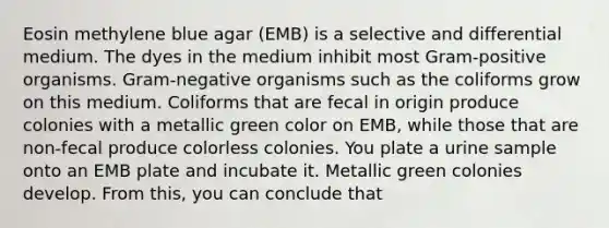 Eosin methylene blue agar (EMB) is a selective and differential medium. The dyes in the medium inhibit most Gram-positive organisms. Gram-negative organisms such as the coliforms grow on this medium. Coliforms that are fecal in origin produce colonies with a metallic green color on EMB, while those that are non-fecal produce colorless colonies. You plate a urine sample onto an EMB plate and incubate it. Metallic green colonies develop. From this, you can conclude that