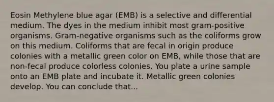 Eosin Methylene blue agar (EMB) is a selective and differential medium. The dyes in the medium inhibit most gram-positive organisms. Gram-negative organisms such as the coliforms grow on this medium. Coliforms that are fecal in origin produce colonies with a metallic green color on EMB, while those that are non-fecal produce colorless colonies. You plate a urine sample onto an EMB plate and incubate it. Metallic green colonies develop. You can conclude that...