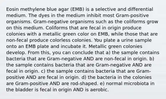 Eosin methylene blue agar (EMB) is a selective and differential medium. The dyes in the medium inhibit most Gram-positive organisms. Gram-negative organisms such as the coliforms grow on this medium. Coliforms that are fecal in origin produce colonies with a metallic green color on EMB, while those that are non-fecal produce colorless colonies. You plate a urine sample onto an EMB plate and incubate it. Metallic green colonies develop. From this, you can conclude that a) the sample contains bacteria that are Gram-negative AND are non-fecal in origin. b) the sample contains bacteria that are Gram-negative AND are fecal in origin. c) the sample contains bacteria that are Gram-positive AND are fecal in origin. d) the bacteria in the colonies are Gram-positive AND are rod-shaped. e) normal microbiota in the bladder is fecal in origin AND is aerobic.