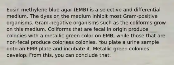 Eosin methylene blue agar (EMB) is a selective and differential medium. The dyes on the medium inhibit most Gram-positive organisms. Gram-negative organisms such as the coliforms grow on this medium. Coliforms that are fecal in origin produce colonies with a metallic green color on EMB, while those that are non-fecal produce colorless colonies. You plate a urine sample onto an EMB plate and incubate it. Metallic green colonies develop. From this, you can conclude that: