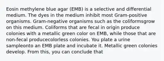 Eosin methylene blue agar (EMB) is a selective and differential medium. The dyes in the medium inhibit most Gram-positive organisms. Gram-negative organisms such as the coliformsgrow on this medium. Coliforms that are fecal in origin produce colonies with a metallic green color on EMB, while those that are non-fecal producecolorless colonies. You plate a urine sampleonto an EMB plate and incubate it. Metallic green colonies develop. From this, you can conclude that