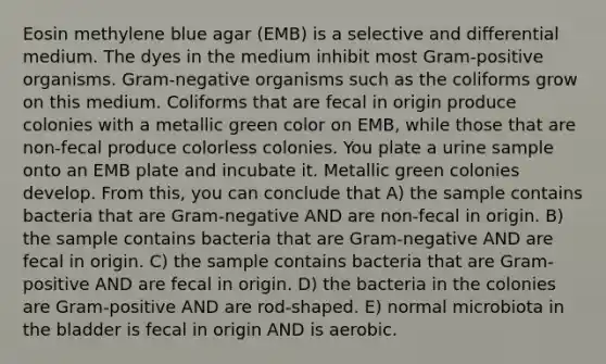 Eosin methylene blue agar (EMB) is a selective and differential medium. The dyes in the medium inhibit most Gram-positive organisms. Gram-negative organisms such as the coliforms grow on this medium. Coliforms that are fecal in origin produce colonies with a metallic green color on EMB, while those that are non-fecal produce colorless colonies. You plate a urine sample onto an EMB plate and incubate it. Metallic green colonies develop. From this, you can conclude that A) the sample contains bacteria that are Gram-negative AND are non-fecal in origin. B) the sample contains bacteria that are Gram-negative AND are fecal in origin. C) the sample contains bacteria that are Gram-positive AND are fecal in origin. D) the bacteria in the colonies are Gram-positive AND are rod-shaped. E) normal microbiota in the bladder is fecal in origin AND is aerobic.