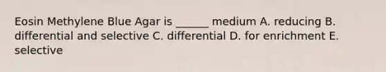 Eosin Methylene Blue Agar is ______ medium A. reducing B. differential and selective C. differential D. for enrichment E. selective