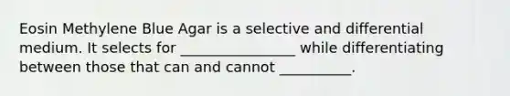 Eosin Methylene Blue Agar is a selective and differential medium. It selects for ________________ while differentiating between those that can and cannot __________.