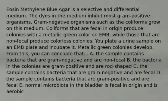 Eosin Methylene Blue Agar is a selective and differential medium. The dyes in the medium inhibit most gram-positive organisms. Gram-negative organisms such as the coliforms grow on this medium. Coliforms that are fecal in origin produce colonies with a metallic green color on EMB, while those that are non-fecal produce colorless colonies. You plate a urine sample on an EMB plate and incubate it. Metallic green colonies develop. From this, you can conclude that... A. the sample contains bacteria that are gram-negative and are non-fecal B. the bacteria in the colonies are gram-positive and are rod-shaped C. the sample contains bacteria that are gram-negative and are fecal D. the sample contains bacteria that are gram-positive and are fecal E. normal microbiota in the bladder is fecal in origin and is aerobic