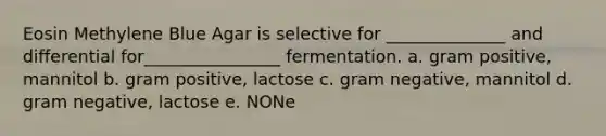 Eosin Methylene Blue Agar is selective for ______________ and differential for________________ fermentation. a. gram positive, mannitol b. gram positive, lactose c. gram negative, mannitol d. gram negative, lactose e. NONe