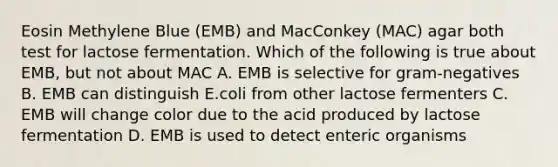 Eosin Methylene Blue (EMB) and MacConkey (MAC) agar both test for lactose fermentation. Which of the following is true about EMB, but not about MAC A. EMB is selective for gram-negatives B. EMB can distinguish E.coli from other lactose fermenters C. EMB will change color due to the acid produced by lactose fermentation D. EMB is used to detect enteric organisms