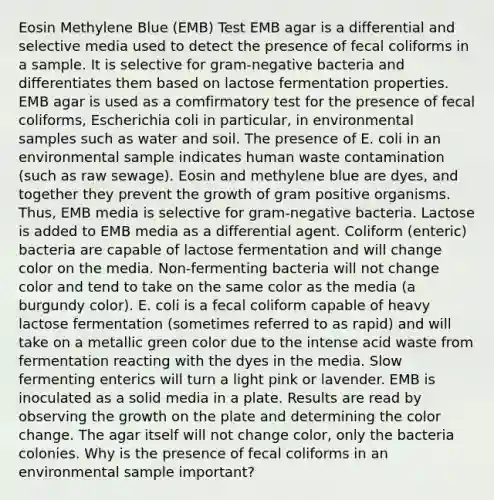 Eosin Methylene Blue (EMB) Test EMB agar is a differential and selective media used to detect the presence of fecal coliforms in a sample. It is selective for gram-negative bacteria and differentiates them based on lactose fermentation properties. EMB agar is used as a comfirmatory test for the presence of fecal coliforms, Escherichia coli in particular, in environmental samples such as water and soil. The presence of E. coli in an environmental sample indicates human waste contamination (such as raw sewage). Eosin and methylene blue are dyes, and together they prevent the growth of gram positive organisms. Thus, EMB media is selective for gram-negative bacteria. Lactose is added to EMB media as a differential agent. Coliform (enteric) bacteria are capable of lactose fermentation and will change color on the media. Non-fermenting bacteria will not change color and tend to take on the same color as the media (a burgundy color). E. coli is a fecal coliform capable of heavy lactose fermentation (sometimes referred to as rapid) and will take on a metallic green color due to the intense acid waste from fermentation reacting with the dyes in the media. Slow fermenting enterics will turn a light pink or lavender. EMB is inoculated as a solid media in a plate. Results are read by observing the growth on the plate and determining the color change. The agar itself will not change color, only the bacteria colonies. Why is the presence of fecal coliforms in an environmental sample important?