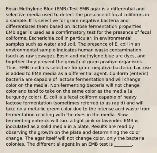 Eosin Methylene Blue (EMB) Test EMB agar is a differential and selective media used to detect the presence of fecal coliforms in a sample. It is selective for gram-negative bacteria and differentiates them based on lactose fermentation properties. EMB agar is used as a comfirmatory test for the presence of fecal coliforms, Escherichia coli in particular, in environmental samples such as water and soil. The presence of E. coli in an environmental sample indicates human waste contamination (such as raw sewage). Eosin and methylene blue are dyes, and together they prevent the growth of gram positive organisms. Thus, EMB media is selective for gram-negative bacteria. Lactose is added to EMB media as a differential agent. Coliform (enteric) bacteria are capable of lactose fermentation and will change color on the media. Non-fermenting bacteria will not change color and tend to take on the same color as the media (a burgundy color). E. coli is a fecal coliform capable of heavy lactose fermentation (sometimes referred to as rapid) and will take on a metallic green color due to the intense acid waste from fermentation reacting with the dyes in the media. Slow fermenting enterics will turn a light pink or lavender. EMB is inoculated as a solid media in a plate. Results are read by observing the growth on the plate and determining the color change. The agar itself will not change color, only the bacteria colonies. The differential agent in an EMB test is ________.