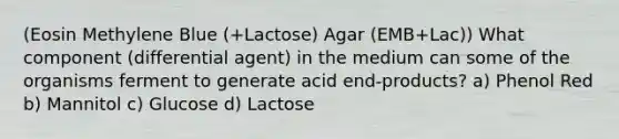 (Eosin Methylene Blue (+Lactose) Agar (EMB+Lac)) What component (differential agent) in the medium can some of the organisms ferment to generate acid end-products? a) Phenol Red b) Mannitol c) Glucose d) Lactose