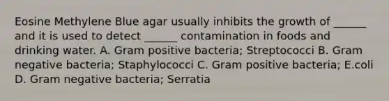 Eosine Methylene Blue agar usually inhibits the growth of ______ and it is used to detect ______ contamination in foods and drinking water. A. Gram positive bacteria; Streptococci B. Gram negative bacteria; Staphylococci C. Gram positive bacteria; E.coli D. Gram negative bacteria; Serratia