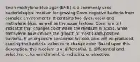 Eosin-methylene blue agar (EMB) is a commonly used bacteriological medium for growing Gram-negative bacteria from complex environments. It contains two dyes, eosin and methylene blue, as well as the sugar lactose. Eosin is a pH indicator that changes color when the medium is acidic, while methylene blue inhibits the growth of most Gram-positive bacteria. If an organism consumes lactose, acid will be produced, causing the bacterial colonies to change color. Based upon this description, this medium is a. differential. b. differential and selective. c. for enrichment. d. reducing. e. selective.