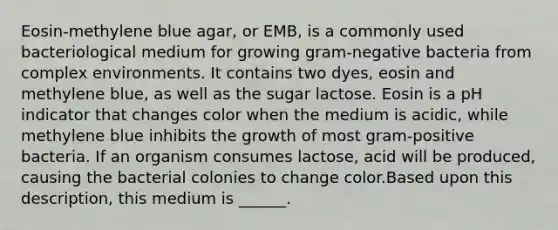 Eosin-methylene blue agar, or EMB, is a commonly used bacteriological medium for growing gram-negative bacteria from complex environments. It contains two dyes, eosin and methylene blue, as well as the sugar lactose. Eosin is a pH indicator that changes color when the medium is acidic, while methylene blue inhibits the growth of most gram-positive bacteria. If an organism consumes lactose, acid will be produced, causing the bacterial colonies to change color.Based upon this description, this medium is ______.