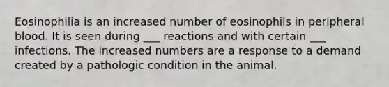 Eosinophilia is an increased number of eosinophils in peripheral blood. It is seen during ___ reactions and with certain ___ infections. The increased numbers are a response to a demand created by a pathologic condition in the animal.