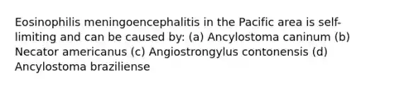 Eosinophilis meningoencephalitis in the Pacific area is self-limiting and can be caused by: (a) Ancylostoma caninum (b) Necator americanus (c) Angiostrongylus contonensis (d) Ancylostoma braziliense