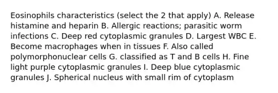 Eosinophils characteristics (select the 2 that apply) A. Release histamine and heparin B. Allergic reactions; parasitic worm infections C. Deep red cytoplasmic granules D. Largest WBC E. Become macrophages when in tissues F. Also called polymorphonuclear cells G. classified as T and B cells H. Fine light purple cytoplasmic granules I. Deep blue cytoplasmic granules J. Spherical nucleus with small rim of cytoplasm