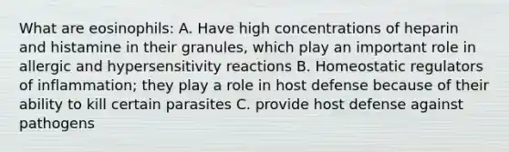 What are eosinophils: A. Have high concentrations of heparin and histamine in their granules, which play an important role in allergic and hypersensitivity reactions B. Homeostatic regulators of inflammation; they play a role in host defense because of their ability to kill certain parasites C. provide host defense against pathogens