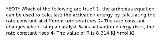 *EOT* Which of the following are true? 1- the arrhenius equation can be used to calculate the activation energy by calculating the rate constant at different temperatures 2- The rate constant changes when using a catalyst 3- As activation energy rises, the rate constant rises 4- The value of R is 8.314 KJ /(mol K)