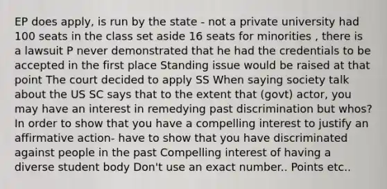 EP does apply, is run by the state - not a private university had 100 seats in the class set aside 16 seats for minorities , there is a lawsuit P never demonstrated that he had the credentials to be accepted in the first place Standing issue would be raised at that point The court decided to apply SS When saying society talk about the US SC says that to the extent that (govt) actor, you may have an interest in remedying past discrimination but whos? In order to show that you have a compelling interest to justify an affirmative action- have to show that you have discriminated against people in the past Compelling interest of having a diverse student body Don't use an exact number.. Points etc..