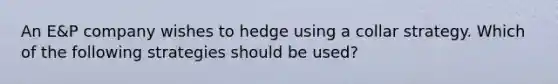 An E&P company wishes to hedge using a collar strategy. Which of the following strategies should be used?