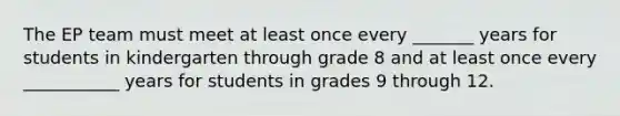 The EP team must meet at least once every _______ years for students in kindergarten through grade 8 and at least once every ___________ years for students in grades 9 through 12.