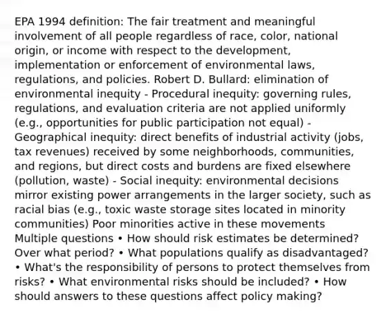 EPA 1994 definition: The fair treatment and meaningful involvement of all people regardless of race, color, national origin, or income with respect to the development, implementation or enforcement of environmental laws, regulations, and policies. Robert D. Bullard: elimination of environmental inequity - Procedural inequity: governing rules, regulations, and evaluation criteria are not applied uniformly (e.g., opportunities for public participation not equal) - Geographical inequity: direct benefits of industrial activity (jobs, tax revenues) received by some neighborhoods, communities, and regions, but direct costs and burdens are fixed elsewhere (pollution, waste) - Social inequity: environmental decisions mirror existing power arrangements in the larger society, such as racial bias (e.g., toxic waste storage sites located in minority communities) Poor minorities active in these movements Multiple questions • How should risk estimates be determined? Over what period? • What populations qualify as disadvantaged? • What's the responsibility of persons to protect themselves from risks? • What environmental risks should be included? • How should answers to these questions affect policy making?