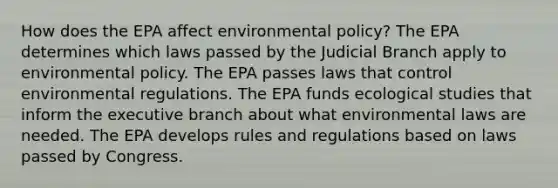 How does the EPA affect environmental policy? The EPA determines which laws passed by the Judicial Branch apply to environmental policy. The EPA passes laws that control environmental regulations. The EPA funds ecological studies that inform the executive branch about what environmental laws are needed. The EPA develops rules and regulations based on laws passed by Congress.