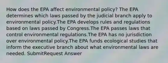 How does the EPA affect environmental policy? The EPA determines which laws passed by the judicial branch apply to environmental policy.The EPA develops rules and regulations based on laws passed by Congress.The EPA passes laws that control environmental regulations.The EPA has no jurisdiction over environmental policy.The EPA funds ecological studies that inform the executive branch about what environmental laws are needed. SubmitRequest Answer