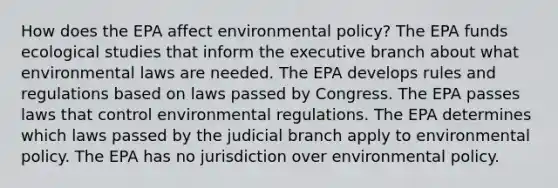 How does the EPA affect environmental policy? The EPA funds ecological studies that inform the executive branch about what environmental laws are needed. The EPA develops rules and regulations based on laws passed by Congress. The EPA passes laws that control environmental regulations. The EPA determines which laws passed by the judicial branch apply to environmental policy. The EPA has no jurisdiction over environmental policy.