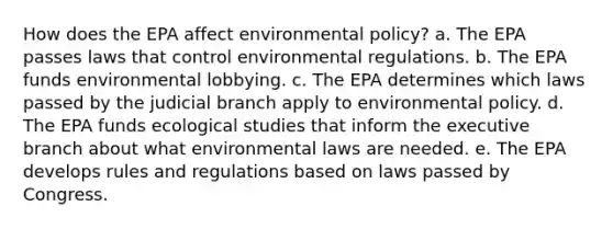 How does the EPA affect environmental policy? a. The EPA passes laws that control environmental regulations. b. The EPA funds environmental lobbying. c. The EPA determines which laws passed by the judicial branch apply to environmental policy. d. The EPA funds ecological studies that inform the executive branch about what environmental laws are needed. e. The EPA develops rules and regulations based on laws passed by Congress.