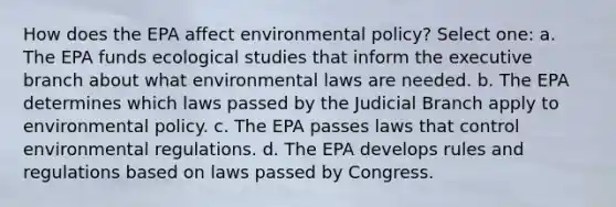 How does the EPA affect environmental policy? Select one: a. The EPA funds ecological studies that inform the executive branch about what environmental laws are needed. b. The EPA determines which laws passed by the Judicial Branch apply to environmental policy. c. The EPA passes laws that control environmental regulations. d. The EPA develops rules and regulations based on laws passed by Congress.